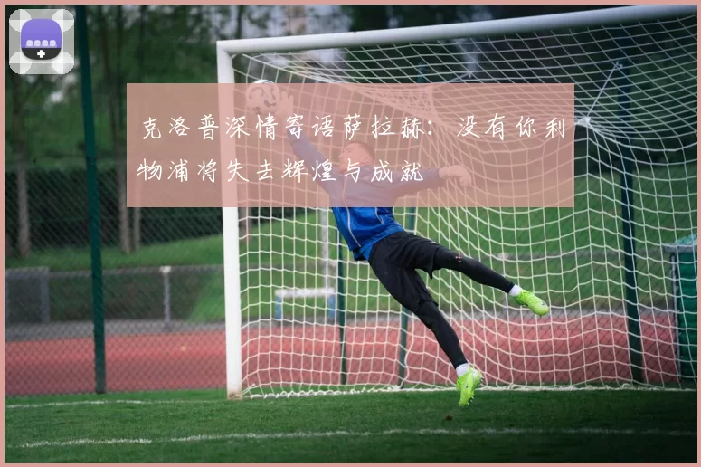 克洛普深情寄语萨拉赫：没有你利物浦将失去辉煌与成就