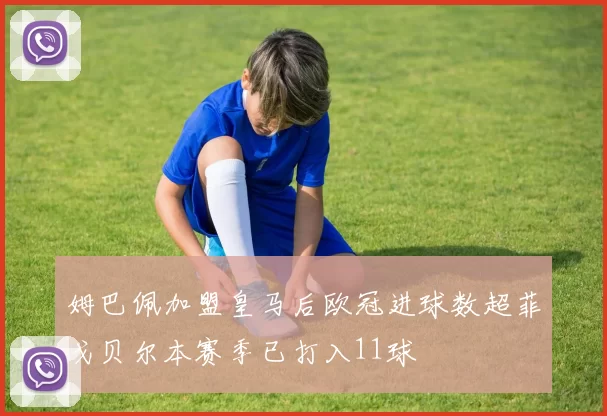 姆巴佩加盟皇马后欧冠进球数超菲戈贝尔本赛季已打入11球