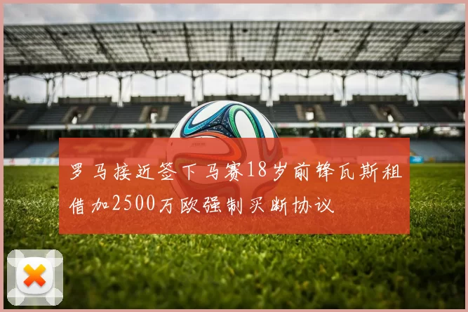 罗马接近签下马赛18岁前锋瓦斯租借加2500万欧强制买断协议