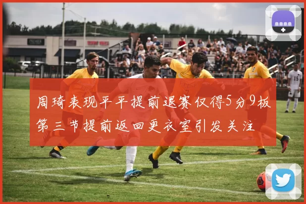 周琦表现平平提前退赛仅得5分9板第三节提前返回更衣室引发关注