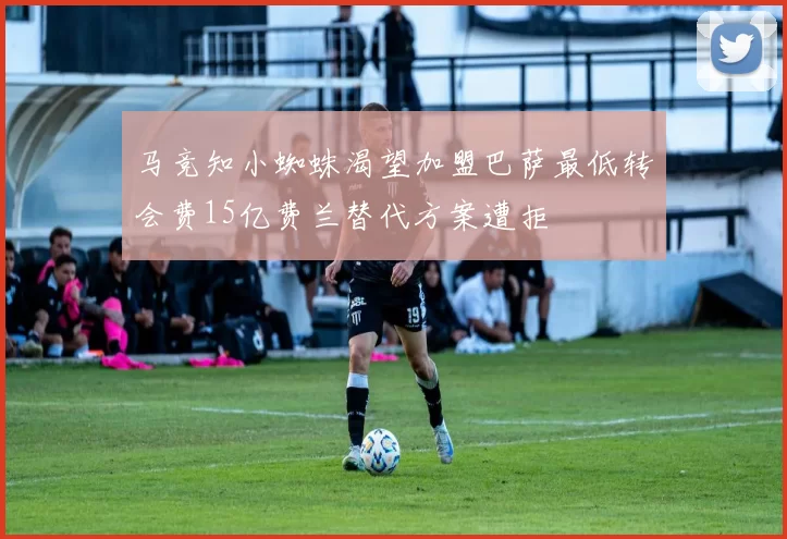 马竞知小蜘蛛渴望加盟巴萨最低转会费15亿费兰替代方案遭拒