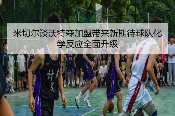 米切尔谈沃特森加盟带来新期待球队化学反应全面升级
